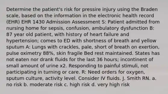 Determine the patient's risk for pressire injury using the Braden scale, based on the information in the electronic health record (EHR) EHR 1430 Admission Assessment S: Patient admitted from nursing home for sepsis, confusion, ambulatory dysfunction B: 87 year old patient, with history of heart failure and hypertension; comes to ED with shortness of breath and yellow sputum A: Lungs with crackles, pale, short of breath on exertion, pulse oximetry 88%, skin fragile Bed rest maintained. States has not eaten nor drank fluids for the last 36 hours; incontinent of small amount of urine x2. Responding to painful stimuli, not participating in turning or care. R: Need orders for oxygen, sputum culture, activity level. Consider IV fluids. J. Smith RN. a. no risk b. moderate risk c. high risk d. very high risk