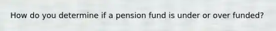 How do you determine if a pension fund is under or over funded?