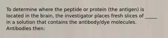 To determine where the peptide or protein (the antigen) is located in the brain, the investigator places fresh slices of _____ in a solution that contains the antibody/dye molecules. Antibodies then: