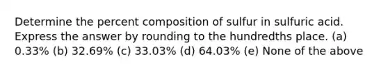 Determine the percent composition of sulfur in sulfuric acid. Express the answer by rounding to the hundredths place. (a) 0.33% (b) 32.69% (c) 33.03% (d) 64.03% (e) None of the above