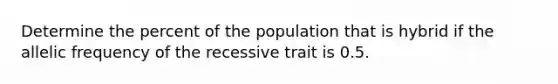 Determine the percent of the population that is hybrid if the allelic frequency of the recessive trait is 0.5.