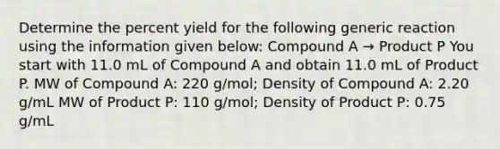 Determine the percent yield for the following generic reaction using the information given below: Compound A → Product P You start with 11.0 mL of Compound A and obtain 11.0 mL of Product P. MW of Compound A: 220 g/mol; Density of Compound A: 2.20 g/mL MW of Product P: 110 g/mol; Density of Product P: 0.75 g/mL