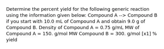 Determine the <a href='https://www.questionai.com/knowledge/kyOFCDjhKj-percent-yield' class='anchor-knowledge'>percent yield</a> for the following generic reaction using the information given below: Compound A --> Compound B if you start with 10.0 mL of Compound A and obtain 9.0 g of Compound B. Density of Compound A = 0.75 g/mL MW of Compound A = 150. g/mol MW Compound B = 300. g/mol [x1] % yield