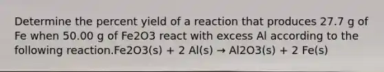 Determine the percent yield of a reaction that produces 27.7 g of Fe when 50.00 g of Fe2O3 react with excess Al according to the following reaction.Fe2O3(s) + 2 Al(s) → Al2O3(s) + 2 Fe(s)