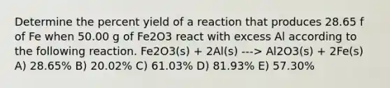 Determine the percent yield of a reaction that produces 28.65 f of Fe when 50.00 g of Fe2O3 react with excess Al according to the following reaction. Fe2O3(s) + 2Al(s) ---> Al2O3(s) + 2Fe(s) A) 28.65% B) 20.02% C) 61.03% D) 81.93% E) 57.30%