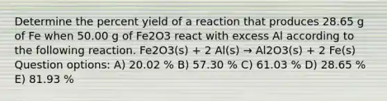 Determine the percent yield of a reaction that produces 28.65 g of Fe when 50.00 g of Fe2O3 react with excess Al according to the following reaction. Fe2O3(s) + 2 Al(s) → Al2O3(s) + 2 Fe(s) Question options: A) 20.02 % B) 57.30 % C) 61.03 % D) 28.65 % E) 81.93 %