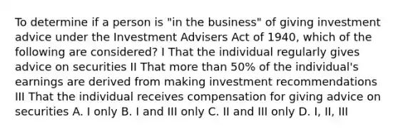 To determine if a person is "in the business" of giving investment advice under the Investment Advisers Act of 1940, which of the following are considered? I That the individual regularly gives advice on securities II That more than 50% of the individual's earnings are derived from making investment recommendations III That the individual receives compensation for giving advice on securities A. I only B. I and III only C. II and III only D. I, II, III