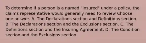 To determine if a person is a named "insured" under a policy, the claims representative would generally need to review Choose one answer. A. The Declarations section and Definitions section. B. The Declarations section and the Exclusions section. C. The Definitions section and the Insuring Agreement. D. The Condition section and the Exclusions section.