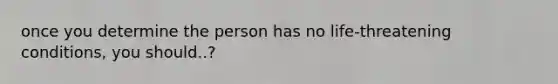 once you determine the person has no life-threatening conditions, you should..?