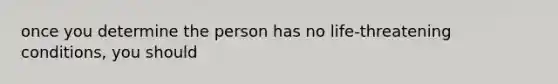 once you determine the person has no life-threatening conditions, you should