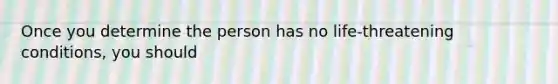 Once you determine the person has no life-threatening conditions, you should