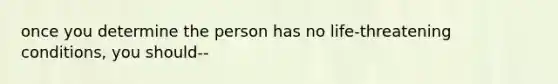 once you determine the person has no life-threatening conditions, you should--