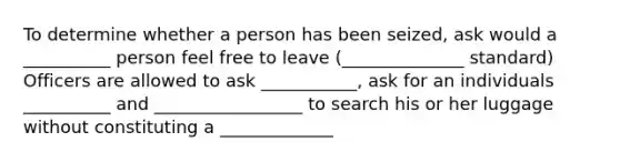 To determine whether a person has been seized, ask would a __________ person feel free to leave (______________ standard) Officers are allowed to ask ___________, ask for an individuals __________ and _________________ to search his or her luggage without constituting a _____________