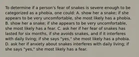 To determine if a person's fear of snakes is severe enough to be categorized as a phobia, one could: A. show her a snake; if she appears to be very uncomfortable, she most likely has a phobia. B. show her a snake; if she appears to be very uncomfortable, she most likely has a fear. C. ask her if her fear of snakes has lasted for six months, if she avoids snakes, and if it interferes with daily living; if she says "yes," she most likely has a phobia. D. ask her if anxiety about snakes interferes with daily living; if she says "yes," she most likely has a fear.