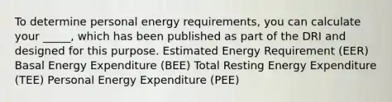 To determine personal energy requirements, you can calculate your _____, which has been published as part of the DRI and designed for this purpose. Estimated Energy Requirement (EER) Basal Energy Expenditure (BEE) Total Resting Energy Expenditure (TEE) Personal Energy Expenditure (PEE)