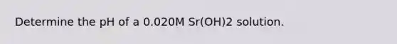 Determine the pH of a 0.020M Sr(OH)2 solution.