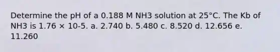 Determine the pH of a 0.188 M NH3 solution at 25°C. The Kb of NH3 is 1.76 × 10-5. a. 2.740 b. 5.480 c. 8.520 d. 12.656 e. 11.260