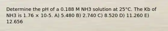 Determine the pH of a 0.188 M NH3 solution at 25°C. The Kb of NH3 is 1.76 × 10-5. A) 5.480 B) 2.740 C) 8.520 D) 11.260 E) 12.656