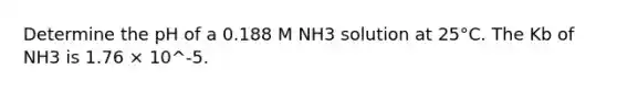 Determine the pH of a 0.188 M NH3 solution at 25°C. The Kb of NH3 is 1.76 × 10^-5.