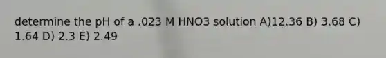 determine the pH of a .023 M HNO3 solution A)12.36 B) 3.68 C) 1.64 D) 2.3 E) 2.49