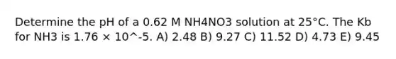 Determine the pH of a 0.62 M NH4NO3 solution at 25°C. The Kb for NH3 is 1.76 × 10^-5. A) 2.48 B) 9.27 C) 11.52 D) 4.73 E) 9.45