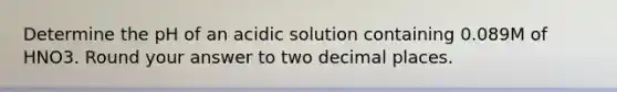 Determine the pH of an acidic solution containing 0.089M of HNO3. Round your answer to two decimal places.