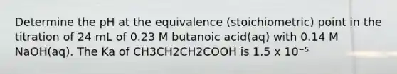 Determine the pH at the equivalence (stoichiometric) point in the titration of 24 mL of 0.23 M butanoic acid(aq) with 0.14 M NaOH(aq). The Ka of CH3CH2CH2COOH is 1.5 x 10⁻⁵