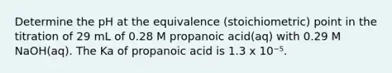 Determine the pH at the equivalence (stoichiometric) point in the titration of 29 mL of 0.28 M propanoic acid(aq) with 0.29 M NaOH(aq). The Ka of propanoic acid is 1.3 x 10⁻⁵.