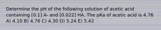 Determine the pH of the following solution of acetic acid containing [0.1] A- and [0.022] HA. The pKa of acetic acid is 4.76 A) 4.10 B) 4.76 C) 4.30 D) 5.24 E) 5.42