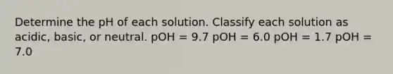 Determine the pH of each solution. Classify each solution as acidic, basic, or neutral. pOH = 9.7 pOH = 6.0 pOH = 1.7 pOH = 7.0