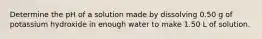 Determine the pH of a solution made by dissolving 0.50 g of potassium hydroxide in enough water to make 1.50 L of solution.