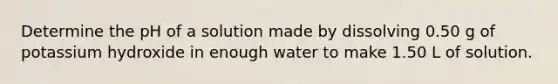 Determine the pH of a solution made by dissolving 0.50 g of potassium hydroxide in enough water to make 1.50 L of solution.