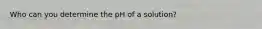 Who can you determine the pH of a solution?