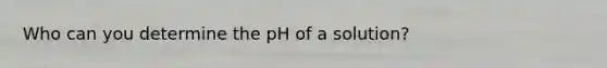 Who can you determine the pH of a solution?