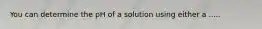 You can determine the pH of a solution using either a .....