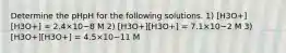 Determine the pHpH for the following solutions. 1) [H3O+][H3O+] = 2.4×10−8 M 2) [H3O+][H3O+] = 7.1×10−2 M 3) [H3O+][H3O+] = 4.5×10−11 M