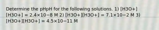 Determine the pHpH for the following solutions. 1) [H3O+][H3O+] = 2.4×10−8 M 2) [H3O+][H3O+] = 7.1×10−2 M 3) [H3O+][H3O+] = 4.5×10−11 M