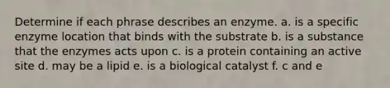 Determine if each phrase describes an enzyme. a. is a specific enzyme location that binds with the substrate b. is a substance that the enzymes acts upon c. is a protein containing an active site d. may be a lipid e. is a biological catalyst f. c and e