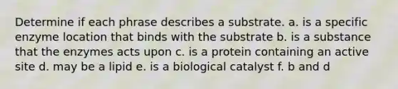 Determine if each phrase describes a substrate. a. is a specific enzyme location that binds with the substrate b. is a substance that the enzymes acts upon c. is a protein containing an active site d. may be a lipid e. is a biological catalyst f. b and d