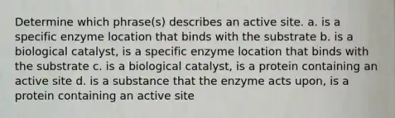 Determine which phrase(s) describes an active site. a. is a specific enzyme location that binds with the substrate b. is a biological catalyst, is a specific enzyme location that binds with the substrate c. is a biological catalyst, is a protein containing an active site d. is a substance that the enzyme acts upon, is a protein containing an active site