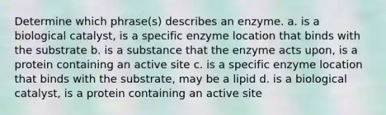 Determine which phrase(s) describes an enzyme. a. is a biological catalyst, is a specific enzyme location that binds with the substrate b. is a substance that the enzyme acts upon, is a protein containing an active site c. is a specific enzyme location that binds with the substrate, may be a lipid d. is a biological catalyst, is a protein containing an active site