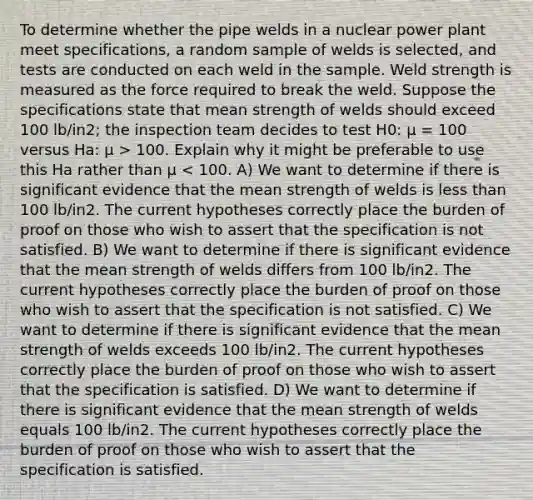 To determine whether the pipe welds in a nuclear power plant meet specifications, a random sample of welds is selected, and tests are conducted on each weld in the sample. Weld strength is measured as the force required to break the weld. Suppose the specifications state that mean strength of welds should exceed 100 lb/in2; the inspection team decides to test H0: μ = 100 versus Ha: μ > 100. Explain why it might be preferable to use this Ha rather than μ < 100. A) We want to determine if there is significant evidence that the mean strength of welds is <a href='https://www.questionai.com/knowledge/k7BtlYpAMX-less-than' class='anchor-knowledge'>less than</a> 100 lb/in2. The current hypotheses correctly place the burden of proof on those who wish to assert that the specification is not satisfied. B) We want to determine if there is significant evidence that the mean strength of welds differs from 100 lb/in2. The current hypotheses correctly place the burden of proof on those who wish to assert that the specification is not satisfied. C) We want to determine if there is significant evidence that the mean strength of welds exceeds 100 lb/in2. The current hypotheses correctly place the burden of proof on those who wish to assert that the specification is satisfied. D) We want to determine if there is significant evidence that the mean strength of welds equals 100 lb/in2. The current hypotheses correctly place the burden of proof on those who wish to assert that the specification is satisfied.