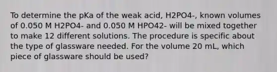 To determine the pKa of the weak acid, H2PO4-, known volumes of 0.050 M H2PO4- and 0.050 M HPO42- will be mixed together to make 12 different solutions. The procedure is specific about the type of glassware needed. For the volume 20 mL, which piece of glassware should be used?