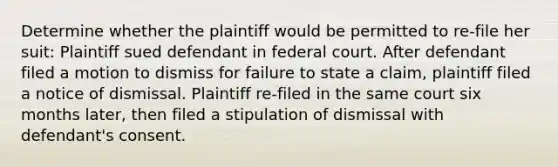 Determine whether the plaintiff would be permitted to re-file her suit: Plaintiff sued defendant in federal court. After defendant filed a motion to dismiss for failure to state a claim, plaintiff filed a notice of dismissal. Plaintiff re-filed in the same court six months later, then filed a stipulation of dismissal with defendant's consent.