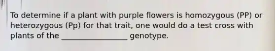 To determine if a plant with purple flowers is homozygous (PP) or heterozygous (Pp) for that trait, one would do a test cross with plants of the _________________ genotype.