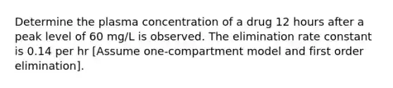 Determine the plasma concentration of a drug 12 hours after a peak level of 60 mg/L is observed. The elimination rate constant is 0.14 per hr [Assume one-compartment model and first order elimination].