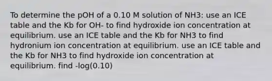 To determine the pOH of a 0.10 M solution of NH3: use an ICE table and the Kb for OH- to find hydroxide ion concentration at equilibrium. use an ICE table and the Kb for NH3 to find hydronium ion concentration at equilibrium. use an ICE table and the Kb for NH3 to find hydroxide ion concentration at equilibrium. find -log(0.10)