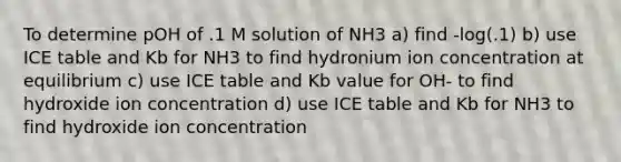 To determine pOH of .1 M solution of NH3 a) find -log(.1) b) use ICE table and Kb for NH3 to find hydronium ion concentration at equilibrium c) use ICE table and Kb value for OH- to find hydroxide ion concentration d) use ICE table and Kb for NH3 to find hydroxide ion concentration