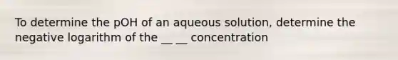 To determine the pOH of an aqueous solution, determine the negative logarithm of the __ __ concentration