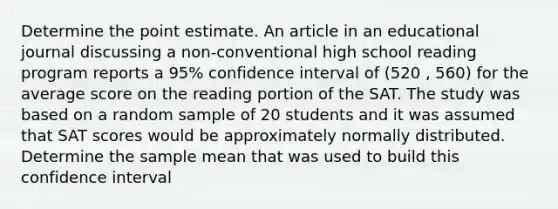 Determine the point estimate. An article in an educational journal discussing a non-conventional high school reading program reports a 95% confidence interval of (520 , 560) for the average score on the reading portion of the SAT. The study was based on a random sample of 20 students and it was assumed that SAT scores would be approximately normally distributed. Determine the sample mean that was used to build this confidence interval